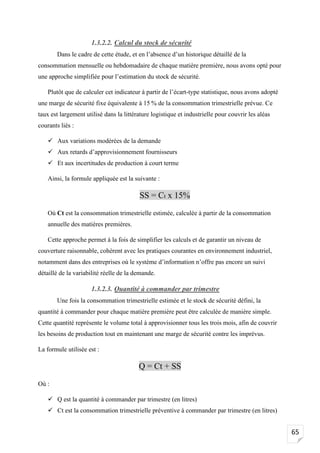 65
1.3.2.2. Calcul du stock de sécurité
Dans le cadre de cette étude, et en l’absence d’un historique détaillé de la
consommation mensuelle ou hebdomadaire de chaque matière première, nous avons opté pour
une approche simplifiée pour l’estimation du stock de sécurité.
Plutôt que de calculer cet indicateur à partir de l’écart-type statistique, nous avons adopté
une marge de sécurité fixe équivalente à 15 % de la consommation trimestrielle prévue. Ce
taux est largement utilisé dans la littérature logistique et industrielle pour couvrir les aléas
courants liés :
✓ Aux variations modérées de la demande
✓ Aux retards d’approvisionnement fournisseurs
✓ Et aux incertitudes de production à court terme
Ainsi, la formule appliquée est la suivante :
SS = Ct x 15%
Où Ct est la consommation trimestrielle estimée, calculée à partir de la consommation
annuelle des matières premières.
Cette approche permet à la fois de simplifier les calculs et de garantir un niveau de
couverture raisonnable, cohérent avec les pratiques courantes en environnement industriel,
notamment dans des entreprises où le système d’information n’offre pas encore un suivi
détaillé de la variabilité réelle de la demande.
1.3.2.3. Quantité à commander par trimestre
Une fois la consommation trimestrielle estimée et le stock de sécurité défini, la
quantité à commander pour chaque matière première peut être calculée de manière simple.
Cette quantité représente le volume total à approvisionner tous les trois mois, afin de couvrir
les besoins de production tout en maintenant une marge de sécurité contre les imprévus.
La formule utilisée est :
Q = Ct + SS
Où :
✓ Q est la quantité à commander par trimestre (en litres)
✓ Ct est la consommation trimestrielle préventive à commander par trimestre (en litres)
 