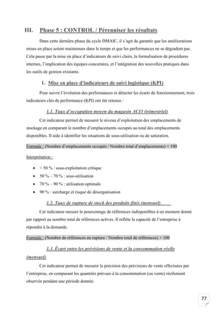 77
III. Phase 5 : CONTROL / Pérenniser les résultats
Dans cette dernière phase du cycle DMAIC, il s’agit de garantir que les améliorations
mises en place soient maintenues dans le temps et que les performances ne se dégradent pas.
Cela passe par la mise en place d’indicateurs de suivi clairs, la formalisation de procédures
internes, l’implication des équipes concernées, et l’intégration des nouvelles pratiques dans
les outils de gestion existants.
1. Mise en place d'indicateurs de suivi logistique (KPI)
Pour suivre l’évolution des performances et détecter les écarts de fonctionnement, trois
indicateurs clés de performance (KPI) ont été retenus :
1.1. Taux d’occupation moyen du magasin ACI3 (trimestriel)
Cet indicateur permet de mesurer le niveau d’exploitation des emplacements de
stockage en comparant le nombre d’emplacements occupés au total des emplacements
disponibles. Il aide à identifier les situations de sous-utilisation ou de saturation.
Formule : (Nombre d’emplacements occupés / Nombre total d’emplacements) × 100
Interprétation :
• < 50 % : sous-exploitation critique
• 50 % – 70 % : sous-utilisation
• 70 % – 90 % : utilisation optimale
• 90 % : surcharge et risque de désorganisation
1.2. Taux de rupture de stock des produits finis (mensuel)
Cet indicateur mesure le pourcentage de références indisponibles à un moment donné
par rapport au nombre total de références actives. Il reflète la capacité de l’entreprise à
répondre à la demande.
Formule : (Nombre de références en rupture / Nombre total de références) × 100
1.3. Écart entre les prévisions de vente et la consommation réelle
(mensuel)
Cet indicateur permet de mesurer la précision des prévisions de vente effectuées par
l’entreprise, en comparant les quantités prévues à la consommation (ou vente) réellement
observée pendant une période donnée.
 