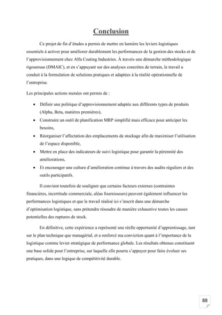88
Conclusion
Ce projet de fin d’études a permis de mettre en lumière les leviers logistiques
essentiels à activer pour améliorer durablement les performances de la gestion des stocks et de
l’approvisionnement chez Alfa Coating Industries. À travers une démarche méthodologique
rigoureuse (DMAIC), et en s’appuyant sur des analyses concrètes de terrain, le travail a
conduit à la formulation de solutions pratiques et adaptées à la réalité opérationnelle de
l’entreprise.
Les principales actions menées ont permis de :
• Définir une politique d’approvisionnement adaptée aux différents types de produits
(Alpha, Beta, matières premières),
• Construire un outil de planification MRP simplifié mais efficace pour anticiper les
besoins,
• Réorganiser l’affectation des emplacements de stockage afin de maximiser l’utilisation
de l’espace disponible,
• Mettre en place des indicateurs de suivi logistique pour garantir la pérennité des
améliorations,
• Et encourager une culture d’amélioration continue à travers des audits réguliers et des
outils participatifs.
Il convient toutefois de souligner que certains facteurs externes (contraintes
financières, incertitude commerciale, aléas fournisseurs) peuvent également influencer les
performances logistiques et que le travail réalisé ici s’inscrit dans une démarche
d’optimisation logistique, sans prétendre résoudre de manière exhaustive toutes les causes
potentielles des ruptures de stock.
En définitive, cette expérience a représenté une réelle opportunité d’apprentissage, tant
sur le plan technique que managérial, et a renforcé ma conviction quant à l’importance de la
logistique comme levier stratégique de performance globale. Les résultats obtenus constituent
une base solide pour l’entreprise, sur laquelle elle pourra s’appuyer pour faire évoluer ses
pratiques, dans une logique de compétitivité durable.
 