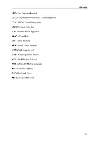 Glossaire
-xi-
UDP : User Datagram Protocol
UNIX : Uniplexed Information and Computer Systems
UTM : Unified Threat Management
USB : Universal Serial Bus
vCSA : vCenter Server Appliance
VLAN : Virtual LAN
VM : Virtual Machine
VPN : Virtual Private Network
WAN : Wide Area Network
WEP : Wired Equivalent Privacy
WPA : Wi-Fi Protected Access
XML : eXtensible Markup Language
XSS : Cross-site scripting
ZAP : Zed Attack Proxy
ZBF : Zone Based Firewall
 