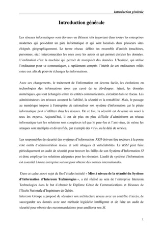 Introduction générale
1
Introduction générale
Les réseaux informatiques sont devenus un élément très important dans toutes les entreprises
modernes qui possèdent un parc informatique et qui sont localisés dans plusieurs sites
éloignés géographiquement. Le terme réseau définit un ensemble d’entités (machines,
personnes, etc.) interconnectées les unes avec les autres et qui permet circuler les données.
L’ordinateur c’est la machine qui permet de manipuler des données. L’homme, qui utilise
l’ordinateur pour se communiquer, a rapidement compris l’intérêt de ces ordinateurs reliés
entre eux afin de pouvoir échanger les informations.
Avec ces changements, le traitement de l'information est devenu facile, les évolutions en
technologies des informations n'ont pas cessé de se développer. Ainsi, les données
numériques, qui sont échangées entre les entités communicantes, circulent dans le réseau. Les
administrateurs des réseaux assurent la fiabilité, la sécurité et la rentabilité. Mais, le passage
au numérique impose à l'entreprise de rationaliser son système d'information car le pirate
informatique peut s’infiltrer dans les réseaux. De ce fait, la sécurité est devenue un souci à
tous les experts. Aujourd’hui, il est de plus en plus difficile d’administrer un réseau
informatique tant les solutions sont complexes tel que le pare-feu et l’antivirus, de même les
attaques sont multiples et diversifiés, par exemple des virus, ou le déni de service.
Les responsables de sécurité des systèmes d’information RSSI doivent être toujours à la ponte
coté outils d’administration réseau et coté attaques et vulnérabilités. Le RSSI peut faire
périodiquement un audit de sécurité pour trouver les failles de son Système d’Information SI
et donc employer les solutions adéquates pour les résoudre. L'audit du système d'information
est essentiel à toute entreprise surtout pour obtenir des normes internationales.
Dans ce cadre, notre sujet de fin d’études intitulé « Mise à niveau de la sécurité du Système
d’Information d’Intercom Technologies », a été réalisé au sein de l’entreprise Intercom
Technologies dans le but d’obtenir le Diplôme Génie de Communications et Réseaux de
l’Ecole Nationale d’Ingénieurs de Gabès.
Intercom Groupe a proposé de sécuriser son architecture réseau avec un contrôle d’accès, de
sauvegarder ses donnés avec une méthode logicielle intelligente et de faire un audit de
sécurité pour obtenir des recommandations pour améliorer son SI.
 