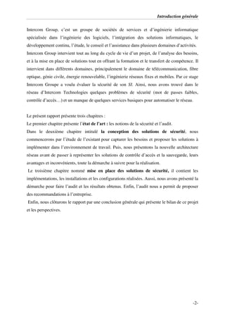 Introduction générale
-2-
Intercom Group, c’est un groupe de sociétés de services et d’ingénierie informatique
spécialisée dans l’ingénierie des logiciels, l’intégration des solutions informatiques, le
développement continu, l’étude, le conseil et l’assistance dans plusieurs domaines d’activités.
Intercom Group intervient tout au long du cycle de vie d’un projet, de l’analyse des besoins,
et à la mise en place de solutions tout en offrant la formation et le transfert de compétence. Il
intervient dans différents domaines, principalement le domaine de télécommunication, fibre
optique, génie civile, énergie renouvelable, l’ingénierie réseaux fixes et mobiles. Par ce stage
Intercom Groupe a voulu évaluer la sécurité de son SI. Ainsi, nous avons trouvé dans le
réseau d’Intercom Technologies quelques problèmes de sécurité (mot de passes faibles,
contrôle d’accès…) et un manque de quelques services basiques pour automatiser le réseau.
Le présent rapport présente trois chapitres :
Le premier chapitre présente l’état de l’art : les notions de la sécurité et l’audit.
Dans le deuxième chapitre intitulé la conception des solutions de sécurité, nous
commencerons par l’étude de l’existant pour capturer les besoins et proposer les solutions à
implémenter dans l’environnement de travail. Puis, nous présentons la nouvelle architecture
réseau avant de passer à représenter les solutions de contrôle d’accès et la sauvegarde, leurs
avantages et inconvénients, toute la démarche à suivre pour la réalisation.
Le troisième chapitre nommé mise en place des solutions de sécurité, il contient les
implémentations, les installations et les configurations réalisées. Aussi, nous avons présenté la
démarche pour faire l’audit et les résultats obtenus. Enfin, l’audit nous a permit de proposer
des recommandations à l’entreprise.
Enfin, nous clôturons le rapport par une conclusion générale qui présente le bilan de ce projet
et les perspectives.
 