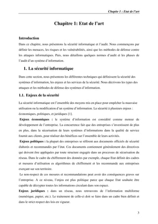 Chapite 1 : Etat de l’art
3
Chapitre 1: Etat de l’art
Introduction
Dans ce chapitre, nous présentons la sécurité informatique et l’audit. Nous commençons par
définir les menaces, les risques et les vulnérabilités, ainsi que les méthodes de défense contre
les attaques informatiques. Puis, nous détaillons quelques normes d’audit et les phases de
l’audit d’un système d’information.
1. La sécurité informatique
Dans cette section, nous présentons les différentes techniques qui définissent la sécurité des
systèmes d’information, les enjeux et les services de la sécurité. Nous décrivons les types des
attaques et les méthodes de défense des systèmes d’information.
1.1. Enjeux de la sécurité
La sécurité informatique est l’ensemble des moyens mis en place pour empêcher la mauvaise
utilisation ou la modification d’un système d’information. La sécurité à plusieurs enjeux :
économiques, politiques, et juridiques [1].
Enjeux économiques : le système d’information est considéré comme moteur de
développement de l’entreprise. La concurrence fait que des entreprises s’investissent de plus
en plus, dans la sécurisation de leurs systèmes d’informations dans la qualité de service
fournit aux clients, pour réaliser des bénéfices sur l’ensemble de leurs activités.
Enjeux politiques : la plupart des entreprises se réfèrent aux documents officiels de sécurité
élaborés et recommandés par l’état. Ces documents contiennent généralement des directives
qui doivent être appliquées par toute structure engagée dans un processus de sécurisation du
réseau. Dans le cadre du chiffrement des données par exemple, chaque Etat définit des cadres
et mesures d’utilisation es algorithmes de chiffrement et les recommande aux entreprises
exerçant sur son territoire.
Le non-respect de ces mesures et recommandations peut avoir des conséquences graves sur
l’entreprise. A ce niveau, l’enjeu est plus politique parce que chaque Etat souhaite être
capable de décrypter toutes les informations circulant dans son espace.
Enjeux juridiques : dans un réseau, nous retrouvons de l’information multiforme
(numérique, papier, etc.). Le traitement de celle-ci doit se faire dans un cadre bien définit et
dans le strict respect des lois en vigueur.
 