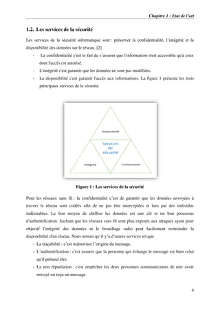 Chapitre 1 : Etat de l’art
4
1.2. Les services de la sécurité
Les services de la sécurité informatique sont : préserver la confidentialité, l’intégrité et la
disponibilité des données sur le réseau. [2]
- La confidentialité c'est le fait de s’assurer que l'information n'est accessible qu'à ceux
dont l'accès est autorisé.
- L'intégrité c'est garantir que les données ne sont pas modifiées.
- La disponibilité c'est garantir l'accès aux informations. La figure 1 présente les trois
principaux services de la sécurité.
Figure 1 : Les services de la sécurité
Pour les réseaux sans fil : la confidentialité c’est de garantir que les données envoyées à
travers le réseau sont codées afin de ne pas être interceptées et lues par des individus
indésirables. Le bon moyen de chiffrer les données est une clé et un bon processus
d'authentification. Sachant que les réseaux sans fil sont plus exposés aux attaques ayant pour
objectif l'intégrité des données et le brouillage radio peut facilement restreindre la
disponibilité d'un réseau. Nous notons qu’il y’a d’autres services tel que
- La traçabilité : c’est mémoriser l’origine du message.
- L’authentification : c'est assurer que la personne qui échange le message est bien celui
qu'il prétend être.
- La non répudiation : c'est empêcher les deux personnes communicantes de nier avoir
envoyé ou reçu un message.
 