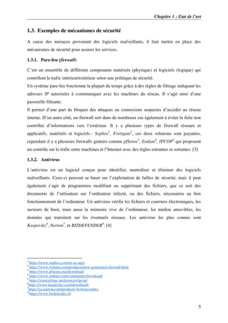 Chapitre 1 : Etat de l’art
5
1.3. Exemples de mécanismes de sécurité
A cause des menaces provenant des logiciels malveillants, il faut mettre en place des
mécanismes de sécurité pour assurer les services.
1.3.1. Pare-feu (firewall)
C’est un ensemble de différents composants matériels (physique) et logiciels (logique) qui
contrôlent le trafic intérieur/extérieur selon une politique de sécurité.
Un système pare-feu fonctionne la plupart du temps grâce à des règles de filtrage indiquant les
adresses IP autorisées à communiquer avec les machines du réseau. Il s’agit ainsi d’une
passerelle filtrante.
Il permet d’une part de bloquer des attaques ou connexions suspectes d’accéder au réseau
interne. D’un autre côté, un firewall sert dans de nombreux cas également à éviter la fuite non
contrôlée d’informations vers l’extérieur. Il y a plusieurs types de firewall réseaux et
applicatifs, matériels et logiciels : Sophos1
, Fortigate2
, ces deux solutions sont payantes,
cependant il y a plusieurs firewalls gratuits comme pfSense3
, Endian4
, IPCOP5
qui proposent
un contrôle sur le trafic entre machines et l’Internet avec des règles entrantes et sortantes. [3]
1.3.2. Antivirus
L’antivirus est un logiciel conçus pour identifier, neutraliser et éliminer des logiciels
malveillants. Ceux-ci peuvent se baser sur l’exploitation de failles de sécurité, mais il peut
également s’agir de programmes modifiant ou supprimant des fichiers, que ce soit des
documents de l’utilisateur sur l’ordinateur infecté, ou des fichiers, nécessaires au bon
fonctionnement de l’ordinateur. Un antivirus vérifie les fichiers et courriers électroniques, les
secteurs de boot, mais aussi la mémoire vive de l’ordinateur, les médias amovibles, les
données qui transitent sur les éventuels réseaux. Les antivirus les plus connus sont
Kaspersky6
, Norton7
, et BITDEFENDER8
. [4]
1
https://www.sophos.com/en-us.aspx
2
https://www.fortinet.com/products/next-generation-firewall.html
3
https://www.pfsense.org/download/
4
https://www.endian.com/community/download/
5
https://sourceforge.net/projects/ipcop/
6
https://www.kaspersky.com/downloads
7
https://za.norton.com/products?nortoncountry
8
https://www.bitdefender.fr/
 
