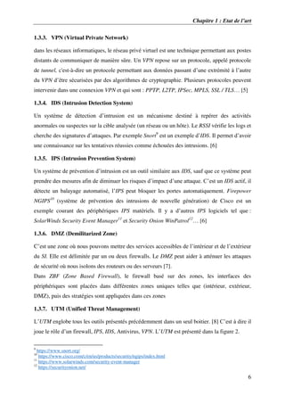 Chapitre 1 : Etat de l’art
6
1.3.3. VPN (Virtual Private Network)
dans les réseaux informatiques, le réseau privé virtuel est une technique permettant aux postes
distants de communiquer de manière sûre. Un VPN repose sur un protocole, appelé protocole
de tunnel, c'est-à-dire un protocole permettant aux données passant d’une extrémité à l’autre
du VPN d’être sécurisées par des algorithmes de cryptographie. Plusieurs protocoles peuvent
intervenir dans une connexion VPN et qui sont : PPTP, L2TP, IPSec, MPLS, SSL / TLS… [5]
1.3.4. IDS (Intrusion Detection System)
Un système de détection d’intrusion est un mécanisme destiné à repérer des activités
anormales ou suspectes sur la cible analysée (un réseau ou un hôte). Le RSSI vérifie les logs et
cherche des signatures d’attaques. Par exemple Snort9
est un exemple d’IDS. Il permet d’avoir
une connaissance sur les tentatives réussies comme échouées des intrusions. [6]
1.3.5. IPS (Intrusion Prevention System)
Un système de prévention d’intrusion est un outil similaire aux IDS, sauf que ce système peut
prendre des mesures afin de diminuer les risques d’impact d’une attaque. C’est un IDS actif, il
détecte un balayage automatisé, l’IPS peut bloquer les portes automatiquement. Firepower
NGIPS10
(système de prévention des intrusions de nouvelle génération) de Cisco est un
exemple courant des périphériques IPS matériels. Il y a d’autres IPS logiciels tel que :
SolarWinds Security Event Manager11
et Security Onion WinPatrol12
… [6]
1.3.6. DMZ (Demilitarized Zone)
C’est une zone où nous pouvons mettre des services accessibles de l’intérieur et de l’extérieur
du SI. Elle est délimitée par un ou deux firewalls. Le DMZ peut aider à atténuer les attaques
de sécurité où nous isolons des routeurs ou des serveurs [7].
Dans ZBF (Zone Based Firewall), le firewall basé sur des zones, les interfaces des
périphériques sont placées dans différentes zones uniques telles que (intérieur, extérieur,
DMZ), puis des stratégies sont appliquées dans ces zones
1.3.7. UTM (Unified Threat Management)
L’UTM englobe tous les outils présentés précédemment dans un seul boitier. [8] C’est à dire il
joue le rôle d’un firewall, IPS, IDS, Antivirus, VPN. L’UTM est présenté dans la figure 2.
9
https://www.snort.org/
10
https://www.cisco.com/c/en/us/products/security/ngips/index.html
11
https://www.solarwinds.com/security-event-manager
12
https://securityonion.net/
 