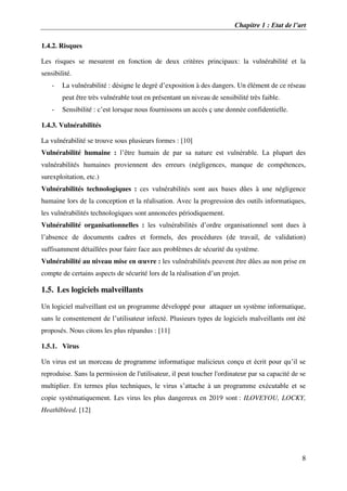 Chapitre 1 : Etat de l’art
8
1.4.2. Risques
Les risques se mesurent en fonction de deux critères principaux: la vulnérabilité et la
sensibilité.
- La vulnérabilité : désigne le degré d’exposition à des dangers. Un élément de ce réseau
peut être très vulnérable tout en présentant un niveau de sensibilité très faible.
- Sensibilité : c’est lorsque nous fournissons un accès ç une donnée confidentielle.
1.4.3. Vulnérabilités
La vulnérabilité se trouve sous plusieurs formes : [10]
Vulnérabilité humaine : l’être humain de par sa nature est vulnérable. La plupart des
vulnérabilités humaines proviennent des erreurs (négligences, manque de compétences,
surexploitation, etc.)
Vulnérabilités technologiques : ces vulnérabilités sont aux bases dûes à une négligence
humaine lors de la conception et la réalisation. Avec la progression des outils informatiques,
les vulnérabilités technologiques sont annoncées périodiquement.
Vulnérabilité organisationnelles : les vulnérabilités d’ordre organisationnel sont dues à
l’absence de documents cadres et formels, des procédures (de travail, de validation)
suffisamment détaillées pour faire face aux problèmes de sécurité du système.
Vulnérabilité au niveau mise en œuvre : les vulnérabilités peuvent être dûes au non prise en
compte de certains aspects de sécurité lors de la réalisation d’un projet.
1.5. Les logiciels malveillants
Un logiciel malveillant est un programme développé pour attaquer un système informatique,
sans le consentement de l’utilisateur infecté. Plusieurs types de logiciels malveillants ont été
proposés. Nous citons les plus répandus : [11]
1.5.1. Virus
Un virus est un morceau de programme informatique malicieux conçu et écrit pour qu’il se
reproduise. Sans la permission de l'utilisateur, il peut toucher l'ordinateur par sa capacité de se
multiplier. En termes plus techniques, le virus s’attache à un programme exécutable et se
copie systématiquement. Les virus les plus dangereux en 2019 sont : ILOVEYOU, LOCKY,
Heathlbleed. [12]
 