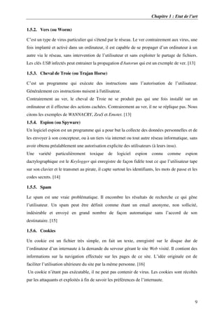 Chapitre 1 : Etat de l’art
9
1.5.2. Vers (ou Worm)
C’est un type de virus particulier qui s'étend par le réseau. Le ver contrairement aux virus, une
fois implanté et activé dans un ordinateur, il est capable de se propager d’un ordinateur à un
autre via le réseau, sans intervention de l’utilisateur et sans exploiter le partage de fichiers.
Les clés USB infectés peut entrainer la propagation d'Autorun qui est un exemple de ver. [13]
1.5.3. Cheval de Troie (ou Trajan Horse)
C’est un programme qui exécute des instructions sans l’autorisation de l’utilisateur.
Généralement ces instructions nuisent à l'utilisateur.
Contrairement au ver, le cheval de Troie ne se produit pas qui une fois installé sur un
ordinateur et il effectue des actions cachées. Contrairement au ver, il ne se réplique pas. Nous
citons les exemples de WANNACRY, ZeuS et Emotet. [13]
1.5.4. Espion (ou Spyware)
Un logiciel espion est un programme qui a pour but la collecte des données personnelles et de
les envoyer à son concepteur, ou à un tiers via internet ou tout autre réseau informatique, sans
avoir obtenu préalablement une autorisation explicite des utilisateurs (à leurs insu).
Une variété particulièrement toxique de logiciel espion connu comme espion
dactylographique est le Keylogger qui enregistre de façon fidèle tout ce que l’utilisateur tape
sur son clavier et le transmet au pirate, il capte surtout les identifiants, les mots de passe et les
codes secrets. [14]
1.5.5. Spam
Le spam est une vraie problématique. Il encombre les résultats de recherche ce qui gêne
l’utilisateur. Un spam peut être définit comme étant un email anonyme, non sollicité,
indésirable et envoyé en grand nombre de façon automatique sans l’accord de son
destinataire. [15]
1.5.6. Cookies
Un cookie est un fichier très simple, en fait un texte, enregistré sur le disque dur de
l’ordinateur d’un internaute à la demande du serveur gérant le site Web visité. Il contient des
informations sur la navigation effectuée sur les pages de ce site. L’idée originale est de
faciliter l’utilisation ultérieure du site par la même personne. [16]
Un cookie n’étant pas exécutable, il ne peut pas contenir de virus. Les cookies sont récoltés
par les attaquants et exploités à fin de savoir les préférences de l’internaute.
 