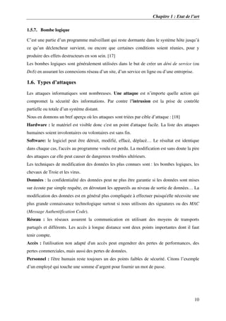 Chapitre 1 : Etat de l’art
10
1.5.7. Bombe logique
C’est une partie d’un programme malveillant qui reste dormante dans le système hôte jusqu’à
ce qu’un déclencheur survient, ou encore que certaines conditions soient réunies, pour y
produire des effets destructeurs en son sein. [17]
Les bombes logiques sont généralement utilisées dans le but de créer un déni de service (ou
DoS) en assurant les connexions réseau d’un site, d’un service en ligne ou d’une entreprise.
1.6. Types d’attaques
Les attaques informatiques sont nombreuses. Une attaque est n’importe quelle action qui
compromet la sécurité des informations. Par contre l’intrusion est la prise de contrôle
partielle ou totale d’un système distant.
Nous en donnons un bref aperçu où les attaques sont triées par cible d’attaque : [18]
Hardware : le matériel est visible donc c'est un point d'attaque facile. La liste des attaques
humaines soient involontaires ou volontaires est sans fin.
Software: le logiciel peut être détruit, modifié, effacé, déplacé… Le résultat est identique
dans chaque cas, l'accès au programme voulu est perdu. La modification est sans doute la pire
des attaques car elle peut causer de dangereux troubles ultérieurs.
Les techniques de modification des données les plus connues sont : les bombes logiques, les
chevaux de Troie et les virus.
Données : la confidentialité des données peut ne plus être garantie si les données sont mises
sur écoute par simple requête, en déroutant les appareils au niveau de sortie de données… La
modification des données est en général plus compliquée à effectuer puisqu'elle nécessite une
plus grande connaissance technologique surtout si nous utilisons des signatures ou des MAC
(Message Authentification Code).
Réseau : les réseaux assurent la communication en utilisant des moyens de transports
partagés et différents. Les accès à longue distance sont deux points importantes dont il faut
tenir compte.
Accès : l'utilisation non adapté d'un accès peut engendrer des pertes de performances, des
pertes commerciales, mais aussi des pertes de données.
Personnel : l'être humain reste toujours un des points faibles de sécurité. Citons l’exemple
d’un employé qui touche une somme d’argent pour fournir un mot de passe.
 