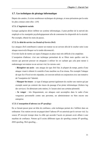 Chapitre 1 : Etat de l’art
11
1.7. Les techniques de piratage informatique
Depuis des années, il existe nombreuses techniques de piratage, et nous présentons par la suite
les plus connues entre elles : [19]
1.7.1. L’ingénierie sociale
Lorsque quelqu'un désire infiltrer un système informatique, il peut profiter de la naïveté des
employés et les manipuler psychologiquement afin de contourner les dispositifs de la sécurité.
Par exemple, obtenir les mots de passes.
1.7.2. Le déni de service (ou Denial-of-Service DoS)
Les attaques DoS contribuent à saturer un routeur ou un serveur afin de le cracher suite à une
attaque massive(le bloquer ou le rendre déconnecté).
C'est très facile de mettre ces types d’attaques en place mais très difficile à les empêcher.
L’usurpation d'adresse: c'est une technique permettant de se filtrer mais quelles sont les
raisons qui peuvent pousser un attaquant à utiliser les en sachant que cela peut mener à
endommager un routeur ou un serveur visé, les raisons sont :
- Récupérer un accès : une attaque de type DoS fait, la plupart du temps, partie d’une
attaque visant à obtenir le contrôle d’une machine ou d’un réseau. Par exemple l’attaque
de type Syn Flood est très répandue, est souvent utilisée en conjonction avec une tentative
de l’usurpation de l’identité.
- Masquer les traces : ce type d’attaque permet également de cracher une station qui par
exemple aurait pu contenir des traces du passage d’un pirate informatique (fichiers log
des services). En détruisant cette station, il s’assure ainsi une certaine pérennité.
- Se venger : très fréquemment, ces attaques sont accomplies dans le cadre d’une
vengeance personnelle contre une personne, un administrateur ou bien encore une
entreprise.
1.7.3. L’usurpation d’adresse (ou IP spoofing)
En se faisant passer pour un hôte de confiance, cette technique permet de s’infiltrer dans un
ordinateur. Une station envoie un paquet dont l’adresse IP est autorisée par le serveur visé. La
source IP envoyée trompe donc la cible qui accorde l’accès en pensant avoir affaire à une
machine de confiance. Notons qu’il existe différents types de spoofing comme IP spoofing,
DNS spoofing, Web spoofing…
 