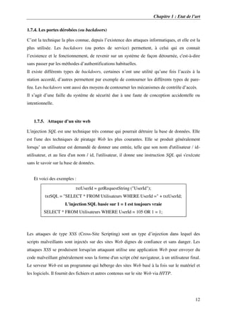 Chapitre 1 : Etat de l’art
12
1.7.4. Les portes dérobées (ou backdoors)
C’est la technique la plus connue, depuis l’existence des attaques informatiques, et elle est la
plus utilisée. Les backdoors (ou portes de service) permettent, à celui qui en connait
l’existence et le fonctionnement, de revenir sur un système de façon détournée, c'est-à-dire
sans passer par les méthodes d’authentifications habituelles.
Il existe différents types de backdoors, certaines n’ont une utilité qu’une fois l’accès à la
station accordé, d’autres permettent par exemple de contourner les différents types de pare-
feu. Les backdoors sont aussi des moyens de contourner les mécanismes de contrôle d’accès.
Il s’agit d’une faille du système de sécurité due à une faute de conception accidentelle ou
intentionnelle.
1.7.5. Attaque d’un site web
L'injection SQL est une technique très connue qui pourrait détruire la base de données. Elle
est l'une des techniques de piratage Web les plus courantes. Elle se produit généralement
lorsqu’ un utilisateur est demandé de donner une entrée, telle que son nom d'utilisateur / id-
utilisateur, et au lieu d'un nom / id, l'utilisateur, il donne une instruction SQL qui s'exécute
sans le savoir sur la base de données.
Et voici des exemples :
Les attaques de type XSS (Cross-Site Scripting) sont un type d’injection dans lequel des
scripts malveillants sont injectés sur des sites Web dignes de confiance et sans danger. Les
attaques XSS se produisent lorsqu'un attaquant utilise une application Web pour envoyer du
code malveillant généralement sous la forme d'un script côté navigateur, à un utilisateur final.
Le serveur Web est un programme qui héberge des sites Web basé à la fois sur le matériel et
les logiciels. Il fournit des fichiers et autres contenus sur le site Web via HTTP.
txtUserId = getRequestString ("UserId");
txtSQL = "SELECT * FROM Utilisateurs WHERE UserId =" + txtUserId;
L'injection SQL basée sur 1 = 1 est toujours vraie
SELECT * FROM Utilisateurs WHERE UserId = 105 OR 1 = 1;
 