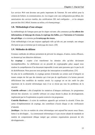 Chapitre 1 : Etat de l’art
13
Les services Web sont devenus une partie importante de l'internet. Ils sont utilisés pour la
création de fichiers, la communication, etc. Les risques sont: une configuration par défaut, des
autorisations des services inutiles, des certifications SSL mal configurées ... et les attaques
peuvent être DoS, DDoS, homme au milieu, et le hameçonnage.
1.8. Méthodologie d’une attaque
La méthodologie de l'attaque passe par les étapes suivants: elle commence par la collecte des
informations, le balayage du réseau, le repérage des failles, puis l’intrusion et l’extension
des privilèges et se termine par le nettoyage des traces.
Cette méthodologie n’est pas toujours appliquée telle qu’elle est, par exemple, une attaque
DoS peut ne pas se terminer par le nettoyage des traces. [20]
1.9. Méthodes de défense
Certaines méthodes de défense permettent de prévenir les attaques, d’autres, moins efficaces,
ne donnent qu’une détection ultérieure.
Le cryptage : crypter c’est transformer les données afin qu’elles deviennent
incompréhensibles. Le chiffrement est un procédé de cryptographie grâce auquel nous
rendons la compréhension d’un document impossible à toute autre personne qui n’a pas la clé
de déchiffrement. Nous pouvons nous protéger des interceptions et modifications. [21]
En plus de la confidentialité, le cryptage permet d’atteindre un certain seuil d’intégrité en
tenant compte du fait que des données qui n’ont pas de signification à la lecture peuvent
difficilement être modifiées de manière sensée. Le cryptage est un des outils les plus
importants de la sécurité informatique mais il ne se résout pas tous les problèmes de la
sécurité.
Contrôle software : afin d’empêcher les tentatives d’attaques extérieures, les programmes
doivent être sécurisés. Le contrôle software est conçu durant la phase de développement,
implémenté par le d’exploitation ou partie restrictive du programme.
Contrôle Hardware : il existe de nombreux appareils qui assistent la sécurité. Citons des
cartes d’implémentation de cryptage, des contrôleurs d’accès disque et des vérificateurs
d’identité.
Juridique : les lois en matière de crime informatique sont aujourd’hui encore assez floues,
lentes à se développer… La communauté informatique n’a pas encore adopté de standards en
matière de comportement éthique malgré que certaines organisations poussent de tels
développements…
 