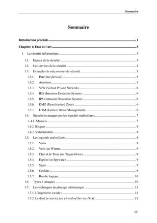 Sommaire
-iii-
Sommaire
Introduction générale............................................................................................................... 1
Chapitre 1: Etat de l’art .......................................................................................................... 3
1. La sécurité informatique.................................................................................................. 3
1.1. Enjeux de la sécurité ................................................................................................ 3
1.2. Les services de la sécurité........................................................................................ 4
1.3. Exemples de mécanismes de sécurité ...................................................................... 5
1.3.1. Pare-feu (firewall)............................................................................................. 5
1.3.2. Antivirus ........................................................................................................... 5
1.3.3. VPN (Virtual Private Network)........................................................................ 6
1.3.4. IDS (Intrusion Detection System) .................................................................... 6
1.3.5. IPS (Intrusion Prevention System) ................................................................... 6
1.3.6. DMZ (Demilitarized Zone) .............................................................................. 6
1.3.7. UTM (Unified Threat Management) ................................................................ 6
1.4. Sécurité et attaques par les logiciels malveillants.................................................... 7
1. 4.1. Menaces................................................................................................................ 7
1.4.2. Risques .................................................................................................................. 8
1.4.3. Vulnérabilités ........................................................................................................ 8
1.5. Les logiciels malveillants......................................................................................... 8
1.5.1. Virus ................................................................................................................. 8
1.5.2. Vers (ou Worm)................................................................................................ 9
1.5.3. Cheval de Troie (ou Trajan Horse)................................................................... 9
1.5.4. Espion (ou Spyware) ........................................................................................ 9
1.5.5. Spam ................................................................................................................. 9
1.5.6. Cookies ............................................................................................................. 9
1.5.7. Bombe logique................................................................................................ 10
1.6. Types d’attaques .................................................................................................... 10
1.7. Les techniques de piratage informatique ............................................................... 11
1.7.1. L’ingénierie sociale :........................................................................................... 11
1.7.2. Le déni de service (ou Denial-of-Service DoS) :................................................. 11
 
