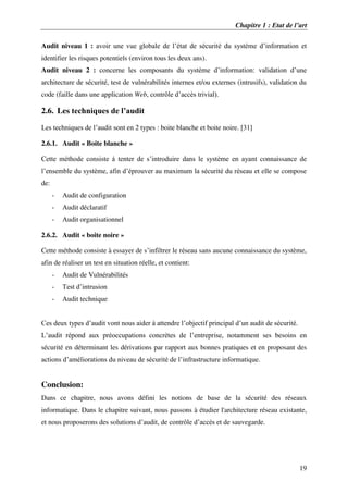 Chapitre 1 : Etat de l’art
19
Audit niveau 1 : avoir une vue globale de l’état de sécurité du système d’information et
identifier les risques potentiels (environ tous les deux ans).
Audit niveau 2 : concerne les composants du système d’information: validation d’une
architecture de sécurité, test de vulnérabilités internes et/ou externes (intrusifs), validation du
code (faille dans une application Web, contrôle d’accès trivial).
2.6. Les techniques de l’audit
Les techniques de l’audit sont en 2 types : boite blanche et boite noire. [31]
2.6.1. Audit « Boite blanche »
Cette méthode consiste à tenter de s’introduire dans le système en ayant connaissance de
l’ensemble du système, afin d’éprouver au maximum la sécurité du réseau et elle se compose
de:
- Audit de configuration
- Audit déclaratif
- Audit organisationnel
2.6.2. Audit « boite noire »
Cette méthode consiste à essayer de s’infiltrer le réseau sans aucune connaissance du système,
afin de réaliser un test en situation réelle, et contient:
- Audit de Vulnérabilités
- Test d’intrusion
- Audit technique
Ces deux types d’audit vont nous aider à attendre l’objectif principal d’un audit de sécurité.
L’audit répond aux préoccupations concrètes de l’entreprise, notamment ses besoins en
sécurité en déterminant les dérivations par rapport aux bonnes pratiques et en proposant des
actions d’améliorations du niveau de sécurité de l’infrastructure informatique.
Conclusion:
Dans ce chapitre, nous avons défini les notions de base de la sécurité des réseaux
informatique. Dans le chapitre suivant, nous passons à étudier l'architecture réseau existante,
et nous proposerons des solutions d’audit, de contrôle d’accès et de sauvegarde.
 