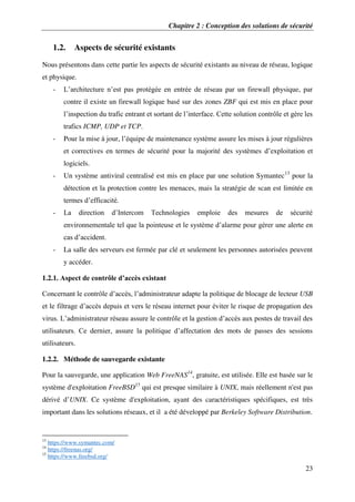 Chapitre 2 : Conception des solutions de sécurité
23
1.2. Aspects de sécurité existants
Nous présentons dans cette partie les aspects de sécurité existants au niveau de réseau, logique
et physique.
- L’architecture n’est pas protégée en entrée de réseau par un firewall physique, par
contre il existe un firewall logique basé sur des zones ZBF qui est mis en place pour
l’inspection du trafic entrant et sortant de l’interface. Cette solution contrôle et gère les
trafics ICMP, UDP et TCP.
- Pour la mise à jour, l’équipe de maintenance système assure les mises à jour régulières
et correctives en termes de sécurité pour la majorité des systèmes d’exploitation et
logiciels.
- Un système antiviral centralisé est mis en place par une solution Symantec13
pour la
détection et la protection contre les menaces, mais la stratégie de scan est limitée en
termes d’efficacité.
- La direction d’Intercom Technologies emploie des mesures de sécurité
environnementale tel que la pointeuse et le système d’alarme pour gérer une alerte en
cas d’accident.
- La salle des serveurs est fermée par clé et seulement les personnes autorisées peuvent
y accéder.
1.2.1. Aspect de contrôle d’accès existant
Concernant le contrôle d’accès, l’administrateur adapte la politique de blocage de lecteur USB
et le filtrage d’accès depuis et vers le réseau internet pour éviter le risque de propagation des
virus. L’administrateur réseau assure le contrôle et la gestion d’accès aux postes de travail des
utilisateurs. Ce dernier, assure la politique d’affectation des mots de passes des sessions
utilisateurs.
1.2.2. Méthode de sauvegarde existante
Pour la sauvegarde, une application Web FreeNAS14
, gratuite, est utilisée. Elle est basée sur le
système d'exploitation FreeBSD15
qui est presque similaire à UNIX, mais réellement n'est pas
dérivé d’UNIX. Ce système d'exploitation, ayant des caractéristiques spécifiques, est très
important dans les solutions réseaux, et il a été développé par Berkeley Software Distribution.
13
https://www.symantec.com/
14
https://freenas.org/
15
https://www.freebsd.org/
 