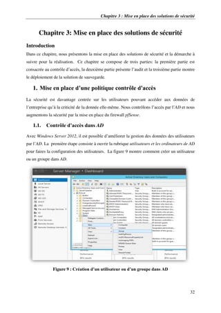 Chapitre 3 : Mise en place des solutions de sécurité
32
Chapitre 3: Mise en place des solutions de sécurité
Introduction
Dans ce chapitre, nous présentons la mise en place des solutions de sécurité et la démarche à
suivre pour la réalisation. Ce chapitre se compose de trois parties: la première partie est
consacrée au contrôle d’accès, la deuxième partie présente l’audit et la troisième partie montre
le déploiement de la solution de sauvegarde.
1. Mise en place d’une politique contrôle d'accès
La sécurité est davantage centrée sur les utilisateurs pouvant accéder aux données de
l’entreprise qu’à la criticité de la donnée elle-même. Nous contrôlons l’accès par l’AD et nous
augmentons la sécurité par la mise en place du firewall pfSense.
1.1. Contrôle d’accès dans AD
Avec Windows Server 2012, il est possible d’améliorer la gestion des données des utilisateurs
par l’AD. La première étape consiste à ouvrir la rubrique utilisateurs et les ordinateurs de AD
pour faires la configuration des utilisateurs. La figure 9 montre comment créer un utilisateur
ou un groupe dans AD.
Figure 9 : Création d’un utilisateur ou d’un groupe dans AD
 
