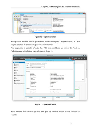 Chapitre 3 : Mise en place des solutions de sécurité
35
Figure 12 : Options avancés
Nous pouvons modifier les configurations de droits dans la partie Group Policy de l’AD où Il
y a plus de choix de permissions pour les administrateurs.
Pour augmenter le contrôle d’accès dans AD, nous modifions les entrées de l’audit de
l’administrateur selon l’étape présentée dans la figure 13.
Figure 13 : Entrées d'audit
Nous pouvons aussi installer pfSense pour plus de contrôle d’accès et des solutions de
sécurité.
 