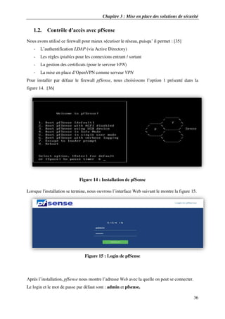 Chapitre 3 : Mise en place des solutions de sécurité
36
1.2. Contrôle d’accès avec pfSense
Nous avons utilisé ce firewall pour mieux sécuriser le réseau, puisqu’ il permet : [35]
- L’authentification LDAP (via Active Directory)
- Les régles iptables pour les connexions entrant / sortant
- La gestion des certificats (pour le serveur VPN)
- La mise en place d’OpenVPN comme serveur VPN
Pour installer par défaur le firewall pfSense, nous choisissons l’option 1 présenté dans la
figure 14. [36]
Figure 14 : Installation de pfSense
Lorsque l'installation se termine, nous ouvrons l’interface Web suivant le montre la figure 15.
Figure 15 : Login de pfSense
Après l’installation, pfSense nous montre l’adresse Web avec la quelle on peut se connecter.
Le login et le mot de passe par défaut sont : admin et pfsense.
 