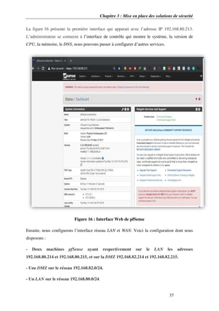Chapitre 3 : Mise en place des solutions de sécurité
37
La figure 16 présente la première interface qui apparait avec l’adresse IP 192.168.80.213.
L’administrateur se connecte à l’interface de contrôle qui montre le système, la version de
CPU, la mémoire, le DNS, nous pouvons passer à configurer d’autres services.
Figure 16 : Interface Web de pfSense
Ensuite, nous configurons l’interface réseau LAN et WAN. Voici la configuration dont nous
disposons :
- Deux machines pfSense ayant respectivement sur le LAN les adresses
192.168.80.214 et 192.168.80.215, et sur la DMZ 192.168.82.214 et 192.168.82.215.
- Une DMZ sur le réseau 192.168.82.0/24.
- Un LAN sur le réseau 192.168.80.0/24.
 