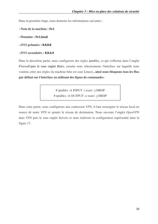 Chapitre 3 : Mise en place des solutions de sécurité
38
Dans la première étape, nous donnons les informations suivantes :
- Nom de la machine : fw1
- Domaine : fw1.local
- DNS primaire : 8.8.8.8
- DNS secondaire : 8.8.4.4
Dans la deuxième partie, nous configurons des règles iptables, ce qui s'effectue dans l’onglet
Firewall puis le sous onglet Rules, ensuite nous sélectionnons l'interface sur laquelle nous
voulons créer nos règles (la machine hôte est sous Linux) , ainsi nous bloquons tous les flux
par défaut sur l’interface en utilisant des lignes de commandes :
Dans cette partie, nous configurons une connexion VPN, il faut renseigner le réseau local en
source de notre VPN et ajouter le réseau de destination. Nous ouvrons l’onglet OpenVPN
dans VPN puis le sous onglet Servers et nous réalisons la configuration représentée dans la
figure 17.
# iptables -A INPUT -i wan1 -j DROP
# iptables -A OUTPUT -o wan1 -j DROP
 