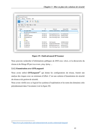 Chapitre 3 : Mise en place des solutions de sécurité
41
Figure 19 : Outil advanced IP Scanner
Nous pouvons rechercher d’informations publiques de DNS avec whois, et la découverte du
réseau et du filtrage IP par traceroute, ping, hping …
2.1.2. Enumération avec GFILanguard
Nous avons utilisé GFILanguard23
qui donne les configurations du réseau, fournit une
analyse des risques avec un minimum d’effort. C’est une solution d’énumération de sécurité
du réseau et de gestion de sécurité.
Nous avons vérifié avec ce logiciel les systèmes d’exploitation et les noms des domaines cités
précédemment dans l’inventaire (voir la figure 20)
23
https://www.gfi.com/products-and-solutions/network-security-solutions/gfi-languard
 