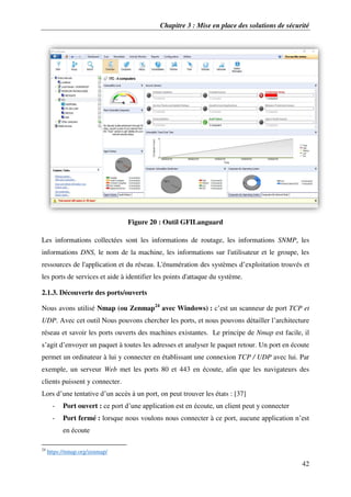 Chapitre 3 : Mise en place des solutions de sécurité
42
Figure 20 : Outil GFILanguard
Les informations collectées sont les informations de routage, les informations SNMP, les
informations DNS, le nom de la machine, les informations sur l'utilisateur et le groupe, les
ressources de l'application et du réseau. L'énumération des systèmes d’exploitation trouvés et
les ports de services et aide à identifier les points d'attaque du système.
2.1.3. Découverte des ports/ouverts
Nous avons utilisé Nmap (ou Zenmap24
avec Windows) : c’est un scanneur de port TCP et
UDP. Avec cet outil Nous pouvons chercher les ports, et nous pouvons détailler l’architecture
réseau et savoir les ports ouverts des machines existantes. Le principe de Nmap est facile, il
s’agit d’envoyer un paquet à toutes les adresses et analyser le paquet retour. Un port en écoute
permet un ordinateur à lui y connecter en établissant une connexion TCP / UDP avec lui. Par
exemple, un serveur Web met les ports 80 et 443 en écoute, afin que les navigateurs des
clients puissent y connecter.
Lors d’une tentative d’un accès à un port, on peut trouver les états : [37]
- Port ouvert : ce port d’une application est en écoute, un client peut y connecter
- Port fermé : lorsque nous voulons nous connecter à ce port, aucune application n’est
en écoute
24
https://nmap.org/zenmap/
 