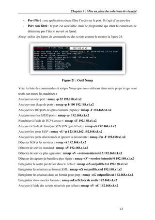 Chapitre 3 : Mise en place des solutions de sécurité
43
- Port filtré : une application réseau filtre l’accès sur le port. Il s’agit d’un pare-feu
- Port non filtré : le port est accessible, mais le programme qui émet la connexion ne
détermine pas l’état si ouvert ou fermé.
Nmap utilise des lignes de commande ou des scripts comme le montre la figure 21.
Figure 21 : Outil Nmap
Voici la liste des commandes et scripts Nmap que nous utilisons dans notre projet et qui sont
testés sur toutes les machines :
Analyser un seul port : nmap -p 22 192.168.x1.x2
Analyser une plage de ports : nmap -p 1-100 192.168.x1.x2
Analyser les 100 ports les plus courants (rapide) : nmap -F 192.168.x1.x2
Analyser tous les 65535 ports : nmap -p- 192.168.x1.x2
Numériser à l'aide de TCP Connect : nmap -sT 192.168.x1.x2
Analyser à l'aide de l'analyse SYN SYN (par défaut) : nmap -sS 192.168.x1.x2
Analyser les ports UDP : nmap -sU -p 123,161,162 192.168.x1.x2
Analyser les ports sélectionnés et ignorer la découverte : nmap -Pn -F 192.168.x1.x2
Détecter l'OS et les services : nmap -A 192.168.x1.x2
Détecter de service standard : nmap -sV 192.168.x1.x2
Détecter de service plus agressive : nmap -sV --version-intensité 5 192.168.x1.x2
Détecter de capture de bannière plus légère : nmap -sV --version-intensité 0 192.168.x1.x2
Enregistrer la sortie par défaut dans le fichier : nmap -oN outputfile.txt 192.168.x1.x2
Enregistrer les résultats au format XML : nmap -oX outputfile.xml 192.168.x1.x2
Enregistrer les résultats dans un format pour grep : nmap -oG outputfile.txt 192.168.x1.x2
Enregistrer dans tous les formats : nmap -oUn fichier de sortie 192.168.x1.x2
Analyser à l'aide des scripts sécurisés par défaut : nmap -sV -sC 192.168.x1.x2
 