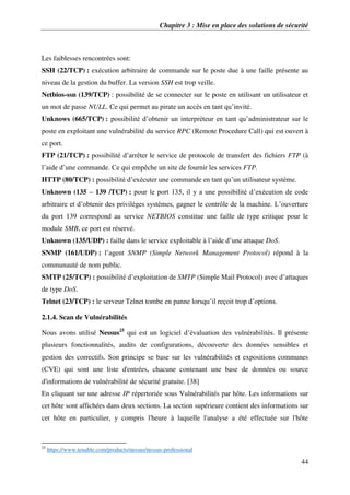 Chapitre 3 : Mise en place des solutions de sécurité
44
Les faiblesses rencontrées sont:
SSH (22/TCP) : exécution arbitraire de commande sur le poste due à une faille présente au
niveau de la gestion du buffer. La version SSH est trop veille.
Netbios-ssn (139/TCP) : possibilité de se connecter sur le poste en utilisant un utilisateur et
un mot de passe NULL. Ce qui permet au pirate un accès en tant qu’invité.
Unknows (665/TCP) : possibilité d’obtenir un interpréteur en tant qu’administrateur sur le
poste en exploitant une vulnérabilité du service RPC (Remote Procedure Call) qui est ouvert à
ce port.
FTP (21/TCP) : possibilité d’arrêter le service de protocole de transfert des fichiers FTP (à
l’aide d’une commande. Ce qui empêche un site de fournir les services FTP.
HTTP (80/TCP) : possibilité d’exécuter une commande en tant qu’un utilisateur système.
Unknown (135 – 139 /TCP) : pour le port 135, il y a une possibilité d’exécution de code
arbitraire et d’obtenir des privilèges systèmes, gagner le contrôle de la machine. L’ouverture
du port 139 correspond au service NETBIOS constitue une faille de type critique pour le
module SMB, ce port est réservé.
Unknown (135/UDP) : faille dans le service exploitable à l’aide d’une attaque DoS.
SNMP (161/UDP) : l’agent SNMP (Simple Network Management Protocol) répond à la
communauté de nom public.
SMTP (25/TCP) : possibilité d’exploitation de SMTP (Simple Mail Protocol) avec d’attaques
de type DoS.
Telnet (23/TCP) : le serveur Telnet tombe en panne lorsqu’il reçoit trop d’options.
2.1.4. Scan de Vulnérabilités
Nous avons utilisé Nessus25
qui est un logiciel d’évaluation des vulnérabilités. Il présente
plusieurs fonctionnalités, audits de configurations, découverte des données sensibles et
gestion des correctifs. Son principe se base sur les vulnérabilités et expositions communes
(CVE) qui sont une liste d'entrées, chacune contenant une base de données ou source
d'informations de vulnérabilité de sécurité gratuite. [38]
En cliquant sur une adresse IP répertoriée sous Vulnérabilités par hôte. Les informations sur
cet hôte sont affichées dans deux sections. La section supérieure contient des informations sur
cet hôte en particulier, y compris l'heure à laquelle l'analyse a été effectuée sur l'hôte
25
https://www.tenable.com/products/nessus/nessus-professional
 