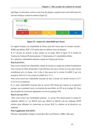 Chapitre 3 : Mise en place des solutions de sécurité
45
spécifique. La deuxième section est une liste des plugins, organisée par le port utilisé pour les
activités d'analyse comme le montre la figure 22.
Figure 22 : Analyse de vulnérabilité par Nessus
Un rapport d'analyse de vulnérabilité de Nessus peut être fourni dans les formats suivants :
HTML (par défaut), PDF, CSV (utilisé dans les tableurs, bases de données)
Il y 5 niveaux de sécurité, le plus critique est en rouge. Dans la figure 22 le résultat de
l’analyse de l’adresse IP donné présente 13 informations et 2 vulnérabilités faibles.
Il y a plusieurs vulnérabilités détectées à partir de l’analyse par Nessus :
Pour le freeNAS :
Nous avons constaté une vulnérabilité critique de non pris en charge du système d'exploitation
Unix exécuté sur l'hôte distant donc il faut effectuer une mise à niveau vers une autre version
actuellement pris en charge, c'est à dire il faut passer de la version FreeBSD 9 qui s'est
terminé le 2016-12-31 à la version FreeBSD 10.4 / 11.2.
Nous avons trouvé une vulnérabilité moyenne de mise à niveau vers Samba version 4.2.11 /
4.3.8 / 4.4.2 ou ultérieure.
Il y a autre vulnérabilité moyenne dans le serveur NFS distant qui exporte un ou plusieurs
partages sans restreindre l'accès (en fonction du nom d'hôte, de l'IP ou de la plage IP). Nous
devons placer les restrictions appropriées sur tous les partages NFS.
Pour le serveur SVN :
Nous avons trouvé une vulnérabilité moyenne : le serveur Web distant prend en charge les
méthodes TRACE et / ou TRACK alors que TRACE et TRACK sont des méthodes HTTP
utilisées pour déboguer les connexions au serveur Web. La solution est de désactiver ces
méthodes.
Pour l'application Web GLPI :
Plusieurs vulnérabilités critiques existent dans Microsoft Windows SMBv1 telles que:
 