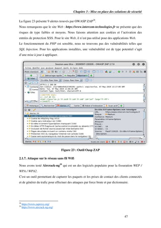 Chapitre 3 : Mise en place des solutions de sécurité
47
La figure 23 présente 9 alertes trouvés par OWASP ZAP28
.
Nous remarquons que le site Web : https://www.intercom-technologies.fr ne présente que des
risques de type faibles et moyens. Nous faisons attention aux cookies et l’activation des
entrées de protection XSS. Pour le site Web, il n’est pas utilisé pour des applications Web.
Le fonctionnement du PHP est sensible, nous ne trouvons pas des vulnérabilités telles que
SQL Injection. Pour les applications installées, une vulnérabilité est de type potentiel s’agit
d’une mise à jour à appliquer.
Figure 23 : Outil Oasp ZAP
2.1.7. Attaque sur le réseau sans fil Wifi
Nous avons testé Aircrack-ng29
qui est un des logiciels populaire pour la fissuration WEP /
WPA / WPA2.
C'est un outil permettant de capturer les paquets et les prises de contact des clients connectés
et de générer du trafic pour effectuer des attaques par force brute et par dictionnaire.
28
https://www.zaproxy.org/
29
https://www.aircrack-ng.org/
 