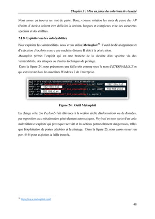 Chapitre 3 : Mise en place des solutions de sécurité
48
Nous avons pu trouver un mot de passe. Donc, comme solution les mots de passe des AP
(Points d’Accès) doivent être difficiles à deviner, longues et complexes avec des caractères
spéciaux et des chiffres.
2.1.8. Exploitation des vulnérabilités
Pour exploiter les vulnérabilités, nous avons utilisé Metasploit30
: l’outil de développement et
d’exécution d’exploits contre une machine distante Il aide à la pénétration.
Metasploit permet l’exploit qui est une branche de la sécurité d'un système via des
vulnérabilités, des attaques ou d'autres techniques de piratage.
Dans la figure 24, nous présentons une faille très connue sous le nom d’ETERNALBLUE et
qui est trouvée dans les machines Windows 7 de l’entreprise.
Figure 24 : Outil Metasploit
La charge utile (ou Payload) fait référence à la section réelle d'informations ou de données,
par opposition aux métadonnées généralement automatiques. Payload est une partie d'un code
malveillant et exploité qui provoque l'activité et les actions potentiellement dangereuses, telles
que l'exploitation de portes dérobées et le piratage. Dans la figure 25, nous avons ouvert un
port 4444 pour exploiter la faille trouvée.
30
https://www.metasploit.com/
 