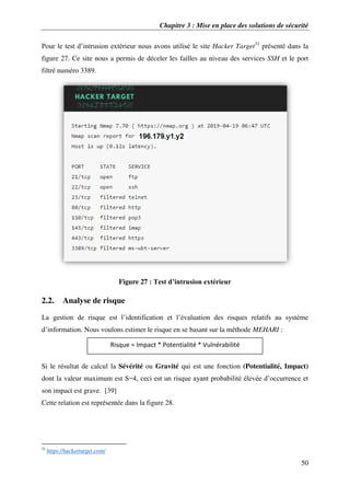 Chapitre 3 : Mise en place des solutions de sécurité
50
Pour le test d’intrusion extérieur nous avons utilisé le site Hacker Target31
présenté dans la
figure 27. Ce site nous a permis de déceler les failles au niveau des services SSH et le port
filtré numéro 3389.
Figure 27 : Test d’intrusion extérieur
2.2. Analyse de risque
La gestion de risque est l’identification et l’évaluation des risques relatifs au système
d’information. Nous voulons estimer le risque en se basant sur la méthode MEHARI :
Si le résultat de calcul la Sévérité ou Gravité qui est une fonction (Potentialité, Impact)
dont la valeur maximum est S=4, ceci est un risque ayant probabilité élevée d’occurrence et
son impact est grave. [39]
Cette relation est représentée dans la figure 28.
31
https://hackertarget.com/
Risque = Impact * Potentialité * Vulnérabilité
 