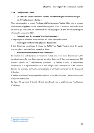Chapitre 3 : Mise en place des solutions de sécurité
54
2.3.4. Configuration réseau
- Un IDS / IPS fournit une bonne sécurité concernant la prévention des attaques.
- Un firewall puissant est exigé :
Nous recommandons le produit Fortigate 100E de la marque Fortinet. Mais, pour le moment
nous avons testé pfSense qui est un outil libre et gratuit. Il est évidemment impératif d’avoir
un firewall qui filtre toutes les communications sur chaque poste. Il peut être aussi utilisé pour
sécuriser les connexions VPN.
- Les emails sont des sources d’infection importante :
c’est pourquoi un anti spam ou un antivirus mis à jour sont des nécessités.
- Pour superviser la sécurité physique du matériel :
Il faut définir une surveillance de réseau par Zabbix32
ou Nagios33
qui envoient des alertes
pour enregistrer les activités sur un système donné.
- Nous recommandons la nouvelle architecture :
En fonction de la taille du réseau et l’inventaire réalisé, nous avons choisi de créer des VLANs
par départements. Le plan d’adressage est une plage d’adresse IP dans notre cas contient 255
adresses répartis en 3 départements principaux : le bureau d’étude, le département
informatique, et le département télécom et fibre optique. Nous choisissons les VLAN selon nos
besoins, par exemple, un VLAN pour les caméras et un VLAN pour le serveur des données et
le Backup.
L’audit a facilité aussi la décomposition du réseau en des VLAN (Virtual LAN) et de concevoir
la nouvelle architecture
La figure 30 représente le travail effectué dans le cadre de la redéfinition de l’architecture
d’Intercom.
32
https://www.zabbix.com/
33
https://www.nagios.org/
 