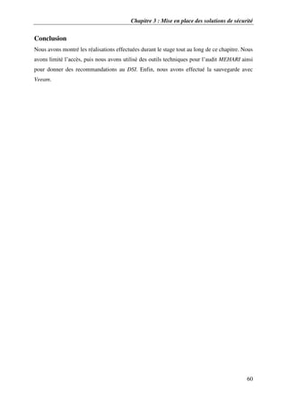 Chapitre 3 : Mise en place des solutions de sécurité
60
Conclusion
Nous avons montré les réalisations effectuées durant le stage tout au long de ce chapitre. Nous
avons limité l’accès, puis nous avons utilisé des outils techniques pour l’audit MEHARI ainsi
pour donner des recommandations au DSI. Enfin, nous avons effectué la sauvegarde avec
Veeam.
 