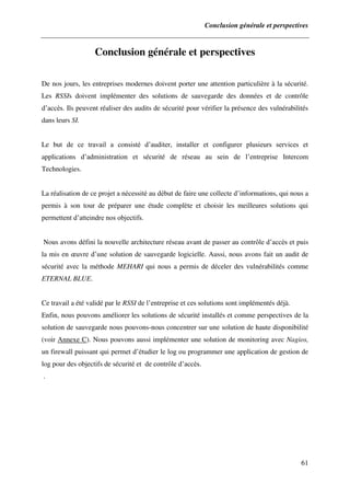 Conclusion générale et perspectives
61
Conclusion générale et perspectives
De nos jours, les entreprises modernes doivent porter une attention particulière à la sécurité.
Les RSSIs doivent implémenter des solutions de sauvegarde des données et de contrôle
d’accès. Ils peuvent réaliser des audits de sécurité pour vérifier la présence des vulnérabilités
dans leurs SI.
Le but de ce travail a consisté d’auditer, installer et configurer plusieurs services et
applications d’administration et sécurité de réseau au sein de l’entreprise Intercom
Technologies.
La réalisation de ce projet a nécessité au début de faire une collecte d’informations, qui nous a
permis à son tour de préparer une étude complète et choisir les meilleures solutions qui
permettent d’atteindre nos objectifs.
Nous avons défini la nouvelle architecture réseau avant de passer au contrôle d’accès et puis
la mis en œuvre d’une solution de sauvegarde logicielle. Aussi, nous avons fait un audit de
sécurité avec la méthode MEHARI qui nous a permis de déceler des vulnérabilités comme
ETERNAL BLUE.
Ce travail a été validé par le RSSI de l’entreprise et ces solutions sont implémentés déjà.
Enfin, nous pouvons améliorer les solutions de sécurité installés et comme perspectives de la
solution de sauvegarde nous pouvons-nous concentrer sur une solution de haute disponibilité
(voir Annexe C). Nous pouvons aussi implémenter une solution de monitoring avec Nagios,
un firewall puissant qui permet d’étudier le log ou programmer une application de gestion de
log pour des objectifs de sécurité et de contrôle d’accès.
.
 