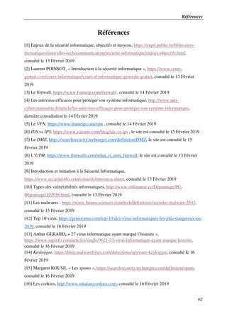 Références
62
Références
[1] Enjeux de la sécurité informatique, objectifs et moyens, https://cnpd.public.lu/fr/dossiers-
thematiques/nouvelles-tech-communication/securite-informatique/enjeux-objectifs.html,
consulté le 13 Février 2019
[2] Laurent POINSOT, « Introduction à la sécurité informatique », https://www.cours-
gratuit.com/cours-informatique/cours-d-informatique-generale-gratuit, consulté le 13 Février
2019
[3] Le firewall, https://www.frameip.com/firewall , consulté le 14 Février 2019
[4] Les antivirus efficaces pour protéger son système informatique, http://www.anti-
cybercriminalite.fr/article/les-antivirus-efficaces-pour-protéger-son-système-informatique,
dernière consultation le 14 Février 2019
[5] Le VPN, https://www.frameip.com/vpn , consulté le 14 Février 2019
[6] IDS vs IPS, https://www.varonis.com/blog/ids-vs-ips , le site est consulté le 15 Février 2019
[7] Le DMZ, https://searchsecurity.techtarget.com/definition/DMZ, le site est consulté le 15
Février 2019
[8] L’UTM, https://www.firewalls.com/what_is_utm_firewall, le site est consulté le 13 Février
2019
[9] Introduction et initiation à la Sécurité Informatique,
https://www.securiteinfo.com/conseils/introsecu.shtml, consulté le 13 Février 2019
[10] Types des vulnérabilités informatiques, http://www.ordinateur.cc/Dépannage/PC-
Dépannage/192056.html, consulté le 13 Février 2019
[11] Les malwares : https://www.futura-sciences.com/tech/definitions/securite-malware-2542,
consulté le 15 Février 2019
[12] Top 10 virus, https://geniorama.com/top-10-des-virus-informatiques-les-plus-dangereux-en-
2019, consulté le 16 Février 2019
[13] Arthur GERARD, « 27 virus informatique ayant marqué l’histoire »,
https://www.supinfo.com/articles/single/3621-27-virus-informatique-ayant-marque-histoire,
consulté le 16 Février 2019
[14] Keylogger, https://blog.malwarebytes.com/detections/spyware-keylogger, consulté le 16
Février 2019
[15] Margaret ROUSE, « Les spams », https://searchsecurity.techtarget.com/definition/spam,
consulté le 16 Février 2019
[16] Les cookies, http://www.whatarecookies.com, consulté le 16 Février 2019
 
