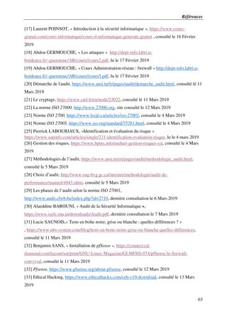 Références
63
[17] Laurent POINSOT, « Introduction à la sécurité informatique », https://www.cours-
gratuit.com/cours-informatique/cours-d-informatique-generale-gratuit , consulté le 16 Février
2019
[18] Abdou GERMOUCHE, « Les attaques » http://dept-info.labri.u-
bordeaux.fr/~guermouc/AR/cours//cours2.pdf, lu le 17 Février 2019
[19] Abdou GERMOUCHE, « Cours Administration réseau : firewall » http://dept-info.labri.u-
bordeaux.fr/~guermouc/AR/cours//cours5.pdf, lu le 17 Février 2019
[20] Démarche de l'audit, https://www.ansi.tn/fr/pages/audit/demarche_audit.html, consulté lé 11
Mars 2019
[21] Le cryptage, https://www.cnil.fr/en/node/23022, consulté lé 11 Mars 2019
[22] La norme ISO 27000, http://www.27000.org, site consulté le 12 Mars 2019
[23] Norme ISO 2700, https://www.lccjti.ca/articles/iso-27002, consulté le 4 Mars 2019
[24] Norme ISO 27005, https://www.iso.org/standard/75281.html, consulté le 4 Mars 2019
[25] Pierrick LABOURIAUX, «Identification et évaluation du risque »
https://www.supinfo.com/articles/single/231-identification-evaluation-risque, lu le 4 mars 2019
[26] Gestion des risques, https://www.bpms.info/mehari-gestion-risques-ssi, consulté le 4 Mars
2019
[27] Méthodologies de l’audit, https://www.ansi.tn/en/pages/audit/methodologie_audit.html,
consulté le 5 Mars 2019
[28] Choix d’audit, http://www.oag-bvg.gc.ca/internet/methodologie/audit-de-
performance/manuel/4043.shtm, consulté le 5 Mars 2019
[29] Les phases de l’audit selon la norme ISO 27001,
http://www.audit.cfwb.be/index.php?id=2710, dernière consultation le 6 Mars 2019
[30] Alaeddine BAROUNI, « Audit de la Sécurité Informatique »,
https://www.isefc.rnu.tn/downloads/Audit.pdf, dernière consultation le 7 Mars 2019
[31] Lucie SAUNOIS,« Tests en boîte noire, grise ou blanche : quelles différences ? »
, https://www.nbs-system.com/blog/tests-en-boite-noire-grise-ou-blanche-quelles-differences,
consulté le 11 Mars 2019
[32] Benjamin SANS, « Installation de pfSense », https://connect.ed-
diamond.com/layout/set/print/GNU-Linux-Magazine/GLMFHS-074/pfSense-le-firewall-
convivial, consulté le 11 Mars 2019
[32] Pfsense, https://www.pfsense.org/about-pfsense, consulté le 12 Mars 2019
[33] Ethical Hacking, https://www.ethicalhackx.com/ceh-v10-download, consulté le 13 Mars
2019
 