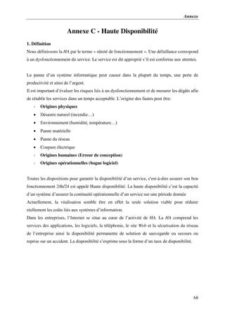 Annexe
68
Annexe C - Haute Disponibilité
1. Définition
Nous définissons la HA par le terme « sûreté de fonctionnement ». Une défaillance correspond
à un dysfonctionnement du service. Le service est dit approprié s’il est conforme aux attentes.
La panne d’un système informatique peut causer dans la plupart du temps, une perte de
productivité et ainsi de l’argent.
Il est important d’évaluer les risques liés à un dysfonctionnement et de mesurer les dégâts afin
de rétablir les services dans un temps acceptable. L’origine des fautes peut être:
- Origines physiques
 Désastre naturel (incendie…)
 Environnement (humidité, température…)
 Panne matérielle
 Panne du réseau
 Coupure électrique
- Origines humaines (Erreur de conception)
- Origines opérationnelles (bogue logiciel)
Toutes les dispositions pour garantir la disponibilité d’un service, c'est-à-dire assurer son bon
fonctionnement 24h/24 est appelé Haute disponibilité. La haute disponibilité c’est la capacité
d’un système d’assurer la continuité opérationnelle d’un service sur une période donnée
Actuellement, la vitalisation semble être en effet la seule solution viable pour réduire
réellement les coûts liés aux systèmes d’information.
Dans les entreprises, l’Internet se situe au cœur de l’activité de HA. La HA comprend les
services des applications, les logiciels, la téléphonie, le site Web et la sécurisation du réseau
de l’entreprise ainsi la disponibilité permanente de solution de sauvegarde ou secours ou
reprise sur un accident. La disponibilité s’exprime sous la forme d’un taux de disponibilité.
 