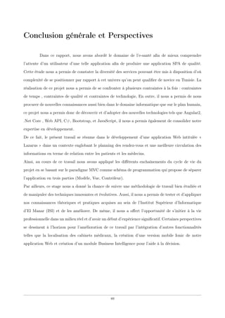 Conclusion générale et Perspectives
Dans ce rapport, nous avons abordé le domaine de l’e-santé aﬁn de mieux comprendre
l’attente d’un utilisateur d’une telle application aﬁn de produire une application SPA de qualité.
Cette étude nous a permis de constater la diversité des services pouvant être mis à disposition d’où
complexité de se positionner par rapport à cet univers qu’on peut qualiﬁer de novice en Tunisie. La
réalisation de ce projet nous a permis de se confronter à plusieurs contraintes à la fois : contraintes
de temps , contraintes de qualité et contraintes de technologie, En outre, il nous a permis de nous
procurer de nouvelles connaissances aussi bien dans le domaine informatique que sur le plan humain,
ce projet nous a permis donc de découvrir et d’adopter des nouvelles technologies tels que Angular2,
.Net Core , Web API, C#, Bootstrap, et JavaScript, il nous a permis également de consolider notre
expertise en développement.
De ce fait, le présent travail se résume dans le développement d’une application Web intitulée «
Lazarus » dans un contexte englobant le planning des rendez-vous et une meilleure circulation des
informations en terme de relation entre les patients et les médecins.
Ainsi, au cours de ce travail nous avons appliqué les diﬀérents enchaînements du cycle de vie du
projet en se basant sur le paradigme MVC comme schéma de programmation qui propose de séparer
l’application en trois parties (Modèle, Vue, Contrôleur).
Par ailleurs, ce stage nous a donné la chance de suivre une méthodologie de travail bien étudiée et
de manipuler des techniques innovantes et évolutives. Aussi, il nous a permis de tester et d’appliquer
nos connaissances théoriques et pratiques acquises au sein de l’Institut Supérieur d’Informatique
d’El Manar (ISI) et de les améliorer. De même, il nous a oﬀert l’opportunité de s’initier à la vie
professionnelle dans un milieu réel et d’avoir un début d’expérience signiﬁcatif. Certaines perspectives
se dessinent à l’horizon pour l’amélioration de ce travail par l’intégration d’autres fonctionnalités
telles que la localisation des cabinets médicaux, la création d’une version mobile Ionic de notre
application Web et création d’un module Business Intelligence pour l’aide à la décision.
89
 