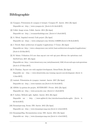 Bibliographie
[1] Cynapsys. Présentation de cynapsys it hotspot. Cynapsys IT. Janvier. 2012. [En ligne]
Disponible sur : http ://www.cynapsys.de/ [Accès le 01-Avril-2017].
[2] Collab. Image scrum. Collab. Janvier. 2014. [En ligne]
Disponible sur : http ://scrummethodology.com/ [Accès le 5-Avril-2017].
[3] A. Mittal. Angular2 tutorial. Code project. [En ligne]
Disponible sur : https ://www.codeproject.com/Articles/1186099 [Accès le 09-Avril-2017].
[4] J. Trivedi. Basic architecture of angular 2 applications. C Corner. [En ligne]
Disponible sur : http ://www.c-sharpcorner.com/article/basic-architecture-of-angular-2-applications/
[Accès le 25-Mai-2017].
[5] M. Sabnis. Utilisation d’ef core dans asp.net core web api pour eﬀectuer des opérations crud.
DotNetCurry. 2017. [En ligne]
Disponible sur : http ://www.dotnetcurry.com/entityframework/1348/ef-core-web-api-crud-operations
[Accès le 27-Mars-2017].
[6] S. Chauhan. Asp.net core with angular4 development. DotnetTricks. [En ligne]
Disponible sur : http ://www.dotnettricks.com/training/asp-net-core-development [Accès le
1-Juin-2017].
[7] tunisiait. Présentation de cynapsys. tunisiait. Janvier. 2017. [En ligne]
Disponible sur : http ://www.tunisiait.com [Accès le 01-Avril-2017].
[8] ADO34. La gestion des projets. ACCESS-DEV. Février. 2013. [En ligne]
Disponible sur : http ://www.access-dev.com/ [Accès le 1-Avril-2017].
[9] F. Lothen. Méthode agile. Agiliste. Janvier. 2014. [En ligne]
Disponible sur : http ://www.agiliste.fr/ches/introductionmethodes-agiles [Accès le
02-Avril-2017].
[10] Dynamique-mag. Scrum. DM. Janvier. 2012. [En ligne]
Disponible sur : http ://www.dynamique-mag.com [Accès le 4-Avril-2017].
[11] DynamiqueMag. Documentation scrum. DM. Janvier. 2012. [En ligne]
Disponible sur : http ://www.dynamique-mag.com [Accès le 4-Avril-2017].
90
 