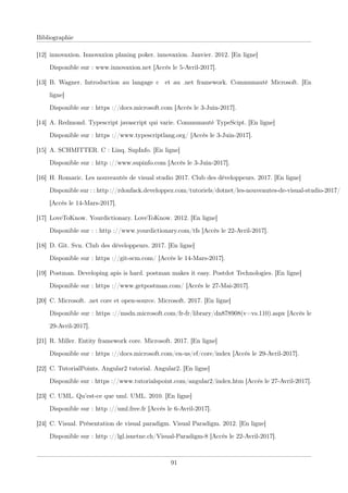 Bibliographie
[12] innovaxion. Innovaxion planing poker. innovaxion. Janvier. 2012. [En ligne]
Disponible sur : www.innovaxion.net [Accès le 5-Avril-2017].
[13] B. Wagner. Introduction au langage c et au .net framework. Communauté Microsoft. [En
ligne]
Disponible sur : https ://docs.microsoft.com [Accès le 3-Juin-2017].
[14] A. Redmond. Typescript javascript qui varie. Communauté TypeScipt. [En ligne]
Disponible sur : https ://www.typescriptlang.org/ [Accès le 3-Juin-2017].
[15] A. SCHMITTER. C : Linq. SupInfo. [En ligne]
Disponible sur : http ://www.supinfo.com [Accès le 3-Juin-2017].
[16] H. Romaric. Les nouveautés de visual studio 2017. Club des développeurs. 2017. [En ligne]
Disponible sur : : http ://rdonfack.developpez.com/tutoriels/dotnet/les-nouveautes-de-visual-studio-2017/
[Accès le 14-Mars-2017].
[17] LoveToKnow. Yourdictionary. LoveToKnow. 2012. [En ligne]
Disponible sur : : http ://www.yourdictionary.com/tfs [Accès le 22-Avril-2017].
[18] D. Git. Svn. Club des développeurs. 2017. [En ligne]
Disponible sur : https ://git-scm.com/ [Accès le 14-Mars-2017].
[19] Postman. Developing apis is hard. postman makes it easy. Postdot Technologies. [En ligne]
Disponible sur : https ://www.getpostman.com/ [Accès le 27-Mai-2017].
[20] C. Microsoft. .net core et open-source. Microsoft. 2017. [En ligne]
Disponible sur : https ://msdn.microsoft.com/fr-fr/library/dn878908(v=vs.110).aspx [Accès le
29-Avril-2017].
[21] R. Miller. Entity framework core. Microsoft. 2017. [En ligne]
Disponible sur : https ://docs.microsoft.com/en-us/ef/core/index [Accès le 29-Avril-2017].
[22] C. TutorialPoints. Angular2 tutorial. Angular2. [En ligne]
Disponible sur : https ://www.tutorialspoint.com/angular2/index.htm [Accès le 27-Avril-2017].
[23] C. UML. Qu’est-ce que uml. UML. 2010. [En ligne]
Disponible sur : http ://uml.free.fr [Accès le 6-Avril-2017].
[24] C. Visual. Présentation de visual paradigm. Visual Paradigm. 2012. [En ligne]
Disponible sur : http ://lgl.isnetne.ch/Visual-Paradigm-8 [Accès le 22-Avril-2017].
91
 