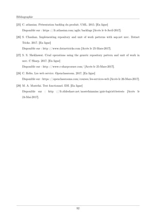 Bibliographie
[25] C. atlassian. Présentation backlog du produit. UML. 2015. [En ligne]
Disponible sur : https ://fr.atlassian.com/agile/backlogs [Accès le 6-Avril-2017].
[26] S. Chauhan. Implementing repository and unit of work patterns with asp.net mvc. Dotnet
Tricks. 2017. [En ligne]
Disponible sur : http ://www.dotnettricks.com [Accès le 25-Mars-2017].
[27] S. S. Shekhawat. Crud operations using the generic repository pattern and unit of work in
mvc. C Sharp. 2017. [En ligne]
Disponible sur : http ://www.c-sharpcorner.com/ [Accès le 25-Mars-2017].
[28] C. Refes. Les web service. Openclassroom. 2017. [En ligne]
Disponible sur : https ://openclassrooms.com/courses/les-services-web [Accès le 26-Mars-2017].
[29] M. A. Mostefai. Test fonctionnel. ESI. [En ligne]
Disponible sur : http ://fr.slideshare.net/mostefaiamine/gnie-logiciel-lestests [Accès le
24-Mai-2017].
92
 