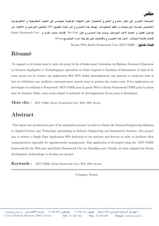 SPA .
Entity Framework Core .Net Core .
Scrum .
Scrum SPA Entity Framework Core .NET CORE :
Résumé
Ce rapport a été réalisé dans le cadre du projet de ﬁn d’études pour l’obtention du Diplôme National d’Ingénieur
en Sciences Appliquées et Technologiques spécialisés en Génie Logiciel et Systèmes d’Information. L’objectif de
notre projet est de réaliser une application Web SPA dédiée principalement aux patients et médecins dont le
but est d’élaborer une meilleure communication surtout pour la gestion des rendez-vous. Cette application est
développée en utilisant le Framework .NET CORE pour la partie Web et Entity Framework CORE pour la partie
base de données. Enﬁn, nous avons adopté la méthode de développement Scrum pour le développer.
Mots clés : .NET CORE, Entity Framework Core, Web, SPA, Scrum
Abstract
This report was produced as part of the graduation project in order to obtain the National Engineering Diploma
in Applied Science and Technology specializing in Software Engineering and Information Systems. Our project
aim to achieve a Single Page Application SPA dedicated to the patients and doctors in order to facilitate their
communication especially for appointements management. This application is developed using the .NET CORE
framework for the Web part and Entity Framework Core for DataBase part. Finally, we have adopted the Scrum
development methodology to develop our project.
Keywords : .NET CORE, Entity Framework Core, Web, SPA, Scrum
Cynapsys Tunisie.
isi@isim.rnu.tn : 71 706 698 : 71 706 164 : 2080 2
2 Abou Raihane Bayrouni 2080 l’Ariana Tél: 71 706 164 Fax: 71 706 698 Email: isi@isim.rnu.tn
 