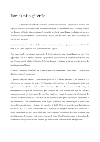 Introduction générale
Laxdémarche médicale est fondée sur l’observation du malade. La mémoire du médecin était
autrefois suﬃsante pour enregistrer les données relatives aux patientsxet servir l’exercice médical.
Les données médicalesxétaient rassemblées sous forme d’articles médicaux et administratives, avec
la multiplication des eﬀets de l’environnement, de nos jours la bonne tenue d’un dossier exige des
moyens informatiques.
L’automatisationxduxsystèmexd’informationxconsiste à structurerxet gérer un ensemble de données
dont le but de lesxorganiser et d’avoir des résultats rapides.
C’est dans ce cadre que s’inscrit notre projet de ﬁn d’études qui a pour objectif la mise en place d’une
application Web SPA intitulée « Lazarus » permettant essentiellement la réservation des rendez-vous
aﬁn d’augmenter la ﬁabilité, l’eﬃcacité de l’eﬀort humain et faciliter les tâches pénibles au sein des
établissements médicaux
Ce rapport présente l’ensemble des étapes suivies pour développer l’application. Il contient cinq
chapitres organisés comme suit :
Le premier chapitre intitulé « Présentation générale et étude de l’existant » est consacré à la
présentation du contexte du projet, de l’organisme d’accueil avec la description du client pour
lequel nous avons développé notre solution. Puis nous déﬁnirons le choix de la méthodologie de
développement adoptée et nous ﬁnirons par présenter les outils utilisés ainsi que les diﬀérents
environnements de développement. Le deuxième chapitre, « Sprint 0 : Analyse et spéciﬁcation des
besoins», s’articule autour de l’identiﬁcation des acteurs et description des besoins fonctionnels et
non fonctionnels. Puis, nous élaborons le Backlog du produit et nous terminons par la présentation
des architectures physique et logique. Les chapitres 3, 4 et 5 décrivent respectivement la réalisation
des Sprints 1, 2 et 3. Nous commençons par la spéciﬁcation du sprint, ensuite nous présentons la
phase conceptuelle qui sera matérialisée par l’élaboration du diagramme de classes ainsi que celle
des diagrammes de séquence, puis nous présentons la phase d’implémentation par la description des
interfaces de l’application et nous ﬁnissons par la réalisation des tests et des rétrospectives.
1
 