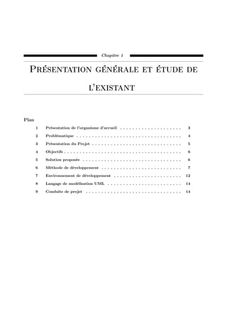 Chapitre 1
Présentation générale et étude de
l’existant
Plan
1 Présentation de l’organisme d’accueil . . . . . . . . . . . . . . . . . . . . 3
2 Problématique . . . . . . . . . . . . . . . . . . . . . . . . . . . . . . . . . . 4
3 Présentation du Projet . . . . . . . . . . . . . . . . . . . . . . . . . . . . . 5
4 Objectifs . . . . . . . . . . . . . . . . . . . . . . . . . . . . . . . . . . . . . . 6
5 Solution proposée . . . . . . . . . . . . . . . . . . . . . . . . . . . . . . . . 6
6 Méthode de développement . . . . . . . . . . . . . . . . . . . . . . . . . . 7
7 Environnement de développement . . . . . . . . . . . . . . . . . . . . . . 12
8 Langage de modélisation UML . . . . . . . . . . . . . . . . . . . . . . . . 14
9 Conduite de projet . . . . . . . . . . . . . . . . . . . . . . . . . . . . . . . 14
 