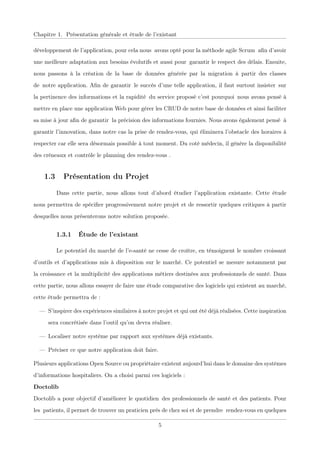 Chapitre 1. Présentation générale et étude de l’existant
développement de l’application, pour cela nousxavons opté pour la méthode agile Scrumxaﬁn d’avoir
une meilleure adaptation aux besoins évolutifs et aussi pourxgarantir le respect des délais. Ensuite,
nous passons à la création de la base de données générée par la migration àxpartir des classes
dexnotre application. Aﬁn de garantirxle succès d’une telle application, il faut surtout insisterxsur
la pertinence des informations et la rapiditéxdu service proposé c’est pourquoixnous avons pensé à
mettre en place une application Web pour gérer les CRUD de notre base de données et ainsi faciliter
sa mise à jour aﬁn de garantirxla précision des informations fournies. Nous avons également penséxà
garantir l’innovation, dans notre cas la prise de rendez-vous, qui éliminera l’obstacle des horaires à
respecter car elle sera désormais possible à tout moment. Du coté médecin, il génère la disponibilité
des créneaux et contrôle le planning des rendez-vous .
1.3 Présentation du Projet
Dans cette partie, nous allons tout d’abord étudier l’application existante. Cette étude
nous permettra de spéciﬁer progressivement notre projet et de ressortir quelques critiques à partir
desquelles nous présenterons notre solution proposée.
1.3.1 Étude de l’existant
Le potentiel du marché de l’e-santé ne cesse de croître, en témoignent le nombre croissant
d’outils et d’applications mis à disposition sur le marché. Ce potentiel se mesure notamment par
la croissance et la multiplicité des applications métiers destinées aux professionnels de santé. Dans
cette partie, nous allons essayer de faire une étude comparative des logiciels qui existent au marché,
cette étude permettra de :
— S’inspirer des expériences similaires à notre projet et qui ont été déjà réalisées. Cette inspiration
sera concrétisée dans l’outil qu’on devra réaliser.
— Localiser notre système par rapport aux systèmes déjà existants.
— Préciser ce que notre application doit faire.
Plusieurs applications Open Source ou propriétaire existent aujourd’hui dans le domaine des systèmes
d’informations hospitaliers. On a choisi parmi ces logiciels :
Doctolib
Doctolib a pour objectif d’améliorer le quotidienxdes professionnels de santé et des patients. Pour
lesxpatients, il permet de trouver un praticien près de chez soi et de prendrexrendez-vous en quelques
5
 