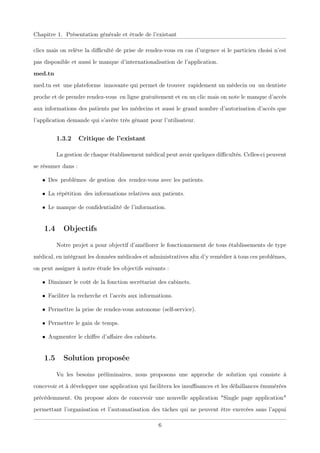 Chapitre 1. Présentation générale et étude de l’existant
clics mais on relève la diﬃculté de prise de rendez-vous en cas d’urgence si le particien choisi n’est
pas disponible et aussi le manque d’internationalisation de l’application.
med.tn
med.tn estxune plateformexinnovante qui permet de trouverxrapidement un médecin ouxun dentiste
proche et de prendre rendez-vousxen ligne gratuitement et en un clic mais on note le manque d’accès
aux informations des patients par les médecins et aussi le grand nombre d’autorisation d’accès que
l’application demande qui s’avère très gênant pour l’utilisateur.
1.3.2 Critique de l’existant
La gestion de chaque établissement médical peut avoir quelques diﬃcultés. Celles-ci peuvent
se résumer dans :
• Desxproblèmesxde gestionxdesxrendez-vous avec les patients.
• La répétitionxdes informations relatives aux patients.
• Le manque de conﬁdentialité de l’information.
1.4 Objectifs
Notre projet a pour objectif d’améliorer le fonctionnement de tous établissements de type
médical, en intégrant les données médicales et administratives aﬁn d’y remédier à tous ces problèmes,
on peut assigner à notre étude les objectifs suivants :
• Diminuer le coût de la fonction secrétariat des cabinets.
• Faciliter la recherche et l’accès aux informations.
• Permettre la prise de rendez-vous autonome (self-service).
• Permettre le gain de temps.
• Augmenter le chiﬀre d’aﬀaire des cabinets.
1.5 Solution proposée
Vu les besoins préliminaires, nous proposons une approchexde solution qui consiste à
concevoir et à développer une application qui facilitera les insuﬃsances et les défaillances énumérées
précédemment. On propose alors de concevoir une nouvelle application "Single page application"
permettant l’organisation et l’automatisation des tâches qui ne peuvent être exercées sans l’appui
6
 