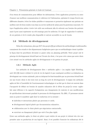 Chapitre 1. Présentation générale et étude de l’existant
d’un réseau de communication pour diﬀuser les informations. Cette application permettra en outre
d’assurer une meilleure communication et cohérence de l’information, optimiser le temps d’accès aux
diﬀérentes données, éviter les tâches pénibles et ennuyeuses et permettra également aux patients un
meilleur suivi de leurs rendez-vous dans un service médical de même pour les praticiens concernés. Ce
type d’application métier s’avère très utile non seulement aﬁn de subvenir aux besoins des patients
mais il peut aussi représenter un réel avantage pour les médecins. Il s’agit de rapprocher le médecin
de ses patients et de le rendre plus disponible et surtout accessible en cas de besoin.
1.6 Méthode de développement
Selon des estimations, plus que 80 % des projets [8] qui utilisent des méthodologies traditionnelles
connaissent des retards et des dépassements budgétaires parce que ces méthodologies visent à prédire
la façon dont les procédures devraient se passer selon un planning préétabli. Notre projet suit le
principe de développement itératif basé sur l’écoute du client, c’est pour cette raison que notre choix
s’est orienté vers les méthodes agiles de développement et de gestion de projet.
1.6.1 Méthode Agile
Les méthodes de développement dites « méthodes agiles » (en anglais Agile Modeling,
noté AG) [9] visent à réduire le cycle de vie du logiciel et par conséquent accélérer sa réalisation en
développant une version minimale, puis en intégrant les fonctionnalités par un processus itératif basé
sur une écoute client et des tests tout au long du cycle de développement. L’origine des méthodes
agiles est liée à l’instabilité de l’environnement technologique et au fait que le client est souvent dans
l’incapacité de déﬁnir ses besoins de manière exhaustive dès le début du projet.Le terme «agile»
fait ainsi référence à la capacité d’adaptation aux changements de contexte et aux modiﬁcations
de spéciﬁcations intervenant pendant le processus de développement. En 2001, 17 personnes mirent
ainsi au point le manifeste agile dont la traduction est la suivante :
• individus et interactions plutôt que processus et outils,
• développement logiciel plutôt que documentation exhaustive,
• collaboration avec le client plutôt que négociation contractuelle,
• ouverture au changement plutôt que suivi d’un plan rigide.
Grâce aux méthodes agiles, le client est pilote à part entière de son projet et obtient très vite une
première mise en production de son logiciel. Ainsi, il est possible d’associer les utilisateurs dès le
7
 