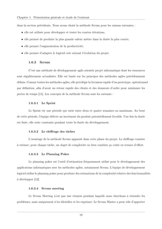 Chapitre 1. Présentation générale et étude de l’existant
dans la section précédente. Nous avons choisi la méthode Scrum pour les raisons suivantes :
• elle est utilisée pour développer et tester les courtes itérations,
• elle permet de produire la plus grande valeur métier dans la durée la plus courte,
• elle permet l’augmentation de la productivité,
• elle permet d’adapter le logiciel crée suivant l’évolution du projet.
1.6.3 Scrum
C’est une méthode de développement agile orientée projet informatique dont les ressources
sont régulièrement actualisées. Elle est basée sur les principes des méthodes agiles précédemment
déﬁnis. Comme toutes les méthodes agiles, elle privilégie la livraison rapide d’un prototype, opérationnel
par déﬁnition ,aﬁn d’avoir un retour rapide des clients et des donneurs d’ordre pour minimiser les
pertes de temps [11]. Les concepts de la méthode Scrum sont les suivants :
1.6.3.1 Le Sprint
Le Sprint est une période qui varie entre deux et quatre semaines au maximum. Au bout
de cette période, l’équipe délivre un incrément du produit potentiellement livrable. Une fois la durée
est ﬁxée, elle reste constante pendant toute la durée du développement.
1.6.3.2 Le chiﬀrage des tâches
L’avantage de la méthode Scrum apparaît dans cette phase du projet. Le chiﬀrage consiste
à estimer, pour chaque tâche, un degré de complexité ou bien combien ça coûte en termes d’eﬀort.
1.6.3.3 Le Planning Poker
Le planning poker est l’outil d’estimation fréquemment utilisé pour le développement des
applications informatiques avec les méthodes agiles, notamment Scrum. L’équipe de développement
logiciel utilise le planning poker pour produire des estimations de la complexité relative des fonctionnalités
à développer [12].
1.6.3.4 Scrum meeting
Le Scrum Meeting n’est pas une réunion pendant laquelle nous cherchons à résoudre les
problèmes, mais uniquement à les identiﬁer et les exprimer. Le Scrum Master a pour rôle d’apporter
10
 