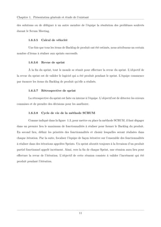 Chapitre 1. Présentation générale et étude de l’existant
des solutions ou de déléguer à un autre membre de l’équipe la résolution des problèmes soulevés
durant le Scrum Meeting.
1.6.3.5 Calcul de vélocité
Une fois que tous les items de Backlog de produit ont été estimés, nous attribuons un certain
nombre d’items à réaliser aux sprints successifs.
1.6.3.6 Revue de sprint
À la ﬁn du sprint, tout le monde se réunit pour eﬀectuer la revue du sprint. L’objectif de
la revue du sprint est de valider le logiciel qui a été produit pendant le sprint. L’équipe commence
par énoncer les items du Backlog de produit qu’elle a réalisés.
1.6.3.7 Rétrospective de sprint
La rétrospective du sprint est faite en interne à l’équipe. L’objectif est de détecter les erreurs
commises et de prendre des décisions pour les améliorer.
1.6.3.8 Cycle de vie de la méthode SCRUM
Comme indiqué dans la ﬁgure 1.3, pour mettre en place la méthode SCRUM, il faut dégager
dans un premier lieu le maximum de fonctionnalités à réaliser pour former le Backlog du produit.
En second lieu, déﬁnir les priorités des fonctionnalités et choisir lesquelles seront réalisées dans
chaque itération. Par la suite, focaliser l’équipe de façon itérative sur l’ensemble des fonctionnalités
à réaliser dans des itérations appelées Sprints. Un sprint aboutit toujours à la livraison d’un produit
partiel fonctionnel appelé incrément. Ainsi, vers la ﬁn de chaque Sprint, une réunion aura lieu pour
eﬀectuer la revue de l’itération. L’objectif de cette réunion consiste à valider l’incrément qui été
produit pendant l’itération.
11
 